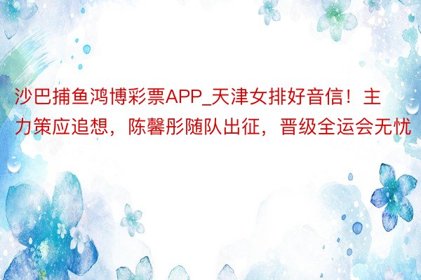 沙巴捕鱼鸿博彩票APP_天津女排好音信！主力策应追想，陈馨彤随队出征，晋级全运会