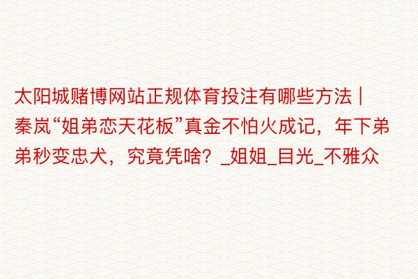 太阳城赌博网站正规体育投注有哪些方法 | 秦岚“姐弟恋天花板”真金不怕火成记，年